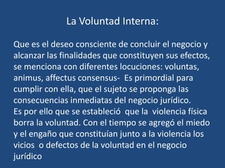 La Voluntad Interna:

Que es el deseo consciente de concluir el negocio y
alcanzar las finalidades que constituyen sus efectos,
se menciona con diferentes locuciones: voluntas,
animus, affectus consensus- Es primordial para
cumplir con ella, que el sujeto se proponga las
consecuencias inmediatas del negocio jurídico.
Es por ello que se estableció que la violencia física
borra la voluntad. Con el tiempo se agregó el miedo
y el engaño que constituían junto a la violencia los
vicios o defectos de la voluntad en el negocio
jurídico
 