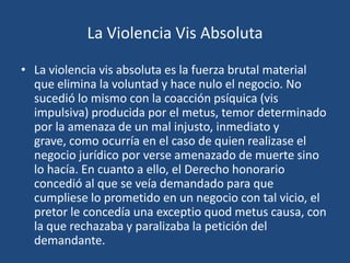 La Violencia Vis Absoluta

• La violencia vis absoluta es la fuerza brutal material
  que elimina la voluntad y hace nulo el negocio. No
  sucedió lo mismo con la coacción psíquica (vis
  impulsiva) producida por el metus, temor determinado
  por la amenaza de un mal injusto, inmediato y
  grave, como ocurría en el caso de quien realizase el
  negocio jurídico por verse amenazado de muerte sino
  lo hacía. En cuanto a ello, el Derecho honorario
  concedió al que se veía demandado para que
  cumpliese lo prometido en un negocio con tal vicio, el
  pretor le concedía una exceptio quod metus causa, con
  la que rechazaba y paralizaba la petición del
  demandante.
 