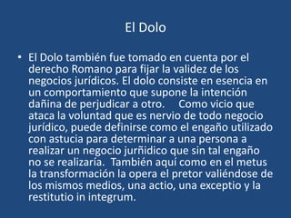 El Dolo

• El Dolo también fue tomado en cuenta por el
  derecho Romano para fijar la validez de los
  negocios jurídicos. El dolo consiste en esencia en
  un comportamiento que supone la intención
  dañina de perjudicar a otro. Como vicio que
  ataca la voluntad que es nervio de todo negocio
  jurídico, puede definirse como el engaño utilizado
  con astucia para determinar a una persona a
  realizar un negocio jurñidico que sin tal engaño
  no se realizaría. También aquí como en el metus
  la transformación la opera el pretor valiéndose de
  los mismos medios, una actio, una exceptio y la
  restitutio in integrum.
 