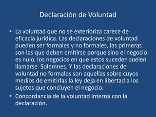Declaración de Voluntad

• La voluntad que no se exterioriza carece de
  eficacia jurídica. Las declaraciones de voluntad
  pueden ser formales y no formales, las primeras
  son las que deben emitirse porque sino el negocio
  es nulo, los negocios en que estos suceden suelen
  llamarse Solemnes. Y las declaraciones de
  voluntad no formales son aquellas sobre cuyos
  medios de emitirlas la ley deja en libertad a los
  sujetos que concluyen el negocio.
• Concordancia de la voluntad interna con la
  declaración.
 