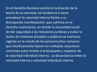 En el Derecho Romano existía la inclinación de la
teoría de la voluntad, tal tendencia a hacer
prevalecer la voluntad interna frente a su
discrepante manifestación, que culmina en el
Derecho Justinianeo, en donde la necesidad social
de dar seguridad a las relaciones jurídicas y evitar la
lesión de intereses privados y públicos se mantuvo
vigente en la mente de los jurisconsultos romanos
que intuitivamente fijaron en múltiples soluciones
concretas estos límites a la búsqueda y respecto de
la voluntad individual interna. La discordancia entre la
voluntad interna y voluntad individual interna.
 