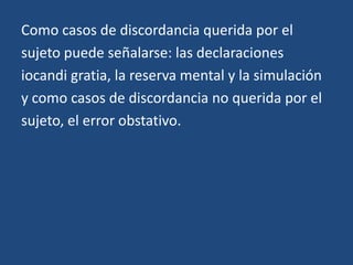 Como casos de discordancia querida por el
sujeto puede señalarse: las declaraciones
iocandi gratia, la reserva mental y la simulación
y como casos de discordancia no querida por el
sujeto, el error obstativo.
 