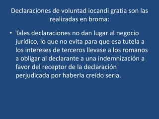 Declaraciones de voluntad iocandi gratia son las
             realizadas en broma:
• Tales declaraciones no dan lugar al negocio
  jurídico, lo que no evita para que esa tutela a
  los intereses de terceros llevase a los romanos
  a obligar al declarante a una indemnización a
  favor del receptor de la declaración
  perjudicada por haberla creído seria.
 