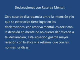 Declaraciones con Reserva Mental:

Otro caso de discrepancia entre la intención y lo
que se exterioriza tiene lugar en las
declaraciones con reserva mental, es decir con
la decisión en mente de no querer dar eficacia a
tal declaración; esta situación guarda mayor
relación con la ética y la religión que con las
normas jurídicas.
 