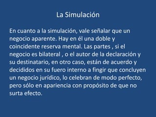 La Simulación

En cuanto a la simulación, vale señalar que un
negocio aparente. Hay en él una doble y
coincidente reserva mental. Las partes , si el
negocio es bilateral , o el autor de la declaración y
su destinatario, en otro caso, están de acuerdo y
decididos en su fuero interno a fingir que concluyen
un negocio jurídico, lo celebran de modo perfecto,
pero sólo en apariencia con propósito de que no
surta efecto.
 