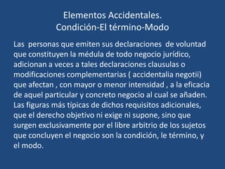 Elementos Accidentales.
            Condición-El término-Modo
Las personas que emiten sus declaraciones de voluntad
que constituyen la médula de todo negocio jurídico,
adicionan a veces a tales declaraciones clausulas o
modificaciones complementarias ( accidentalia negotii)
que afectan , con mayor o menor intensidad , a la eficacia
de aquel particular y concreto negocio al cual se añaden.
Las figuras más típicas de dichos requisitos adicionales,
que el derecho objetivo ni exige ni supone, sino que
surgen exclusivamente por el libre arbitrio de los sujetos
que concluyen el negocio son la condición, le término, y
el modo.
 