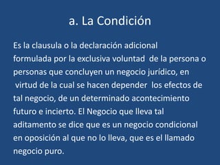 a. La Condición
Es la clausula o la declaración adicional
formulada por la exclusiva voluntad de la persona o
personas que concluyen un negocio jurídico, en
 virtud de la cual se hacen depender los efectos de
tal negocio, de un determinado acontecimiento
futuro e incierto. El Negocio que lleva tal
aditamento se dice que es un negocio condicional
en oposición al que no lo lleva, que es el llamado
negocio puro.
 