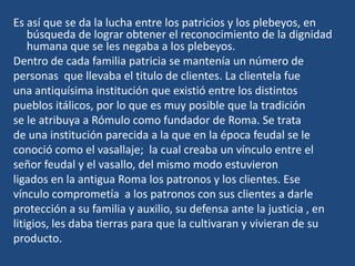 Es así que se da la lucha entre los patricios y los plebeyos, en
    búsqueda de lograr obtener el reconocimiento de la dignidad
    humana que se les negaba a los plebeyos.
Dentro de cada familia patricia se mantenía un número de
personas que llevaba el titulo de clientes. La clientela fue
una antiquísima institución que existió entre los distintos
pueblos itálicos, por lo que es muy posible que la tradición
se le atribuya a Rómulo como fundador de Roma. Se trata
de una institución parecida a la que en la época feudal se le
conoció como el vasallaje; la cual creaba un vínculo entre el
señor feudal y el vasallo, del mismo modo estuvieron
ligados en la antigua Roma los patronos y los clientes. Ese
vínculo comprometía a los patronos con sus clientes a darle
protección a su familia y auxilio, su defensa ante la justicia , en
litigios, les daba tierras para que la cultivaran y vivieran de su
producto.
 