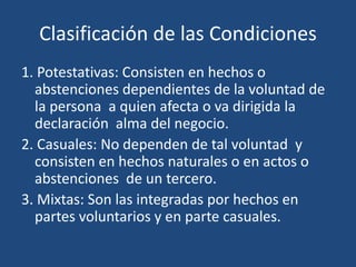 Clasificación de las Condiciones
1. Potestativas: Consisten en hechos o
  abstenciones dependientes de la voluntad de
  la persona a quien afecta o va dirigida la
  declaración alma del negocio.
2. Casuales: No dependen de tal voluntad y
  consisten en hechos naturales o en actos o
  abstenciones de un tercero.
3. Mixtas: Son las integradas por hechos en
  partes voluntarios y en parte casuales.
 