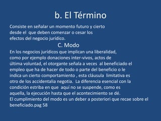 b. El Término
Consiste en señalar un momento futuro y cierto
desde el que deben comenzar o cesar los
efectos del negocio jurídico.
                       C. Modo
En los negocios jurídicos que implican una liberalidad,
como por ejemplo donaciones inter-vivos, actos de
última voluntad, el otorgante señala a veces al beneficiado el
empleo que ha de hacer de todo o parte del beneficio o le
indica un cierto comportamiento , esta cláusula limitativa es
otro de los accidentalia negotia. La diferencia esencial con la
condición estriba en que aquí no se suspende, como es
aquella, la ejecución hasta que el acontecimiento se dé.
El cumplimiento del modo es un deber a posteriori que recae sobre el
beneficiado.pag 58
 