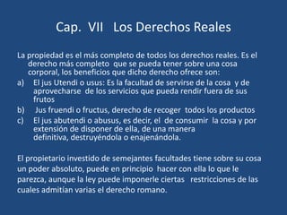 Cap. VII Los Derechos Reales
La propiedad es el más completo de todos los derechos reales. Es el
   derecho más completo que se pueda tener sobre una cosa
   corporal, los beneficios que dicho derecho ofrece son:
a) El jus Utendi o usus: Es la facultad de servirse de la cosa y de
     aprovecharse de los servicios que pueda rendir fuera de sus
     frutos
b) Jus fruendi o fructus, derecho de recoger todos los productos
c) El jus abutendi o abusus, es decir, el de consumir la cosa y por
     extensión de disponer de ella, de una manera
     definitiva, destruyéndola o enajenándola.

El propietario investido de semejantes facultades tiene sobre su cosa
un poder absoluto, puede en principio hacer con ella lo que le
parezca, aunque la ley puede imponerle ciertas restricciones de las
cuales admitían varias el derecho romano.
 