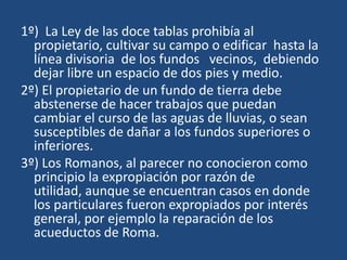 1º) La Ley de las doce tablas prohibía al
  propietario, cultivar su campo o edificar hasta la
  línea divisoria de los fundos vecinos, debiendo
  dejar libre un espacio de dos pies y medio.
2º) El propietario de un fundo de tierra debe
  abstenerse de hacer trabajos que puedan
  cambiar el curso de las aguas de lluvias, o sean
  susceptibles de dañar a los fundos superiores o
  inferiores.
3º) Los Romanos, al parecer no conocieron como
  principio la expropiación por razón de
  utilidad, aunque se encuentran casos en donde
  los particulares fueron expropiados por interés
  general, por ejemplo la reparación de los
  acueductos de Roma.
 