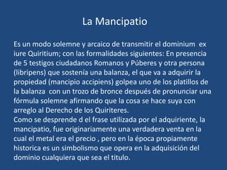 La Mancipatio
Es un modo solemne y arcaico de transmitir el dominium ex
iure Quiritium; con las formalidades siguientes: En presencia
de 5 testigos ciudadanos Romanos y Púberes y otra persona
(libripens) que sostenía una balanza, el que va a adquirir la
propiedad (mancipio accipiens) golpea uno de los platillos de
la balanza con un trozo de bronce después de pronunciar una
fórmula solemne afirmando que la cosa se hace suya con
arreglo al Derecho de los Quiriteres.
Como se desprende d el frase utilizada por el adquiriente, la
mancipatio, fue originariamente una verdadera venta en la
cual el metal era el precio , pero en la época propiamente
historica es un simbolismo que opera en la adquisición del
dominio cualquiera que sea el titulo.
 