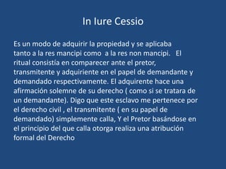 In Iure Cessio
Es un modo de adquirir la propiedad y se aplicaba
tanto a la res mancipi como a la res non mancipi. El
ritual consistía en comparecer ante el pretor,
transmitente y adquiriente en el papel de demandante y
demandado respectivamente. El adquirente hace una
afirmación solemne de su derecho ( como si se tratara de
un demandante). Digo que este esclavo me pertenece por
el derecho civil , el transmitente ( en su papel de
demandado) simplemente calla, Y el Pretor basándose en
el principio del que calla otorga realiza una atribución
formal del Derecho
 