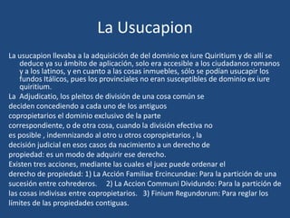 La Usucapion
La usucapion llevaba a la adquisición de del dominio ex iure Quiritium y de allí se
    deduce ya su ámbito de aplicación, solo era accesible a los ciudadanos romanos
    y a los latinos, y en cuanto a las cosas inmuebles, sólo se podían usucapir los
    fundos Itálicos, pues los provinciales no eran susceptibles de dominio ex iure
    quiritium.
La Adjudicatio, los pleitos de división de una cosa común se
deciden concediendo a cada uno de los antiguos
copropietarios el dominio exclusivo de la parte
correspondiente, o de otra cosa, cuando la división efectiva no
es posible , indemnizando al otro u otros copropietarios , la
decisión judicial en esos casos da nacimiento a un derecho de
propiedad: es un modo de adquirir ese derecho.
Existen tres acciones, mediante las cuales el juez puede ordenar el
derecho de propiedad: 1) La Acción Familiae Ercincundae: Para la partición de una
sucesión entre cohrederos. 2) La Accion Communi Dividundo: Para la partición de
las cosas indivisas entre copropietarios. 3) Finium Regundorum: Para reglar los
límites de las propiedades contiguas.
 