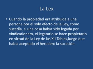 La Lex
• Cuando la propiedad era atribuida a una
  persona por el solo efecto de la Ley, como
  sucedía, si una cosa había sido legada per
  vindicationem, el legatario se hace propietario
  en virtud de la Ley de las XII Tablas,luego que
  había aceptado el heredero la sucesión.
 