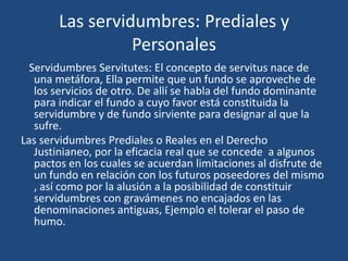 Las servidumbres: Prediales y
                 Personales
  Servidumbres Servitutes: El concepto de servitus nace de
   una metáfora, Ella permite que un fundo se aproveche de
   los servicios de otro. De allí se habla del fundo dominante
   para indicar el fundo a cuyo favor está constituida la
   servidumbre y de fundo sirviente para designar al que la
   sufre.
Las servidumbres Prediales o Reales en el Derecho
   Justinianeo, por la eficacia real que se concede a algunos
   pactos en los cuales se acuerdan limitaciones al disfrute de
   un fundo en relación con los futuros poseedores del mismo
   , así como por la alusión a la posibilidad de constituir
   servidumbres con gravámenes no encajados en las
   denominaciones antiguas, Ejemplo el tolerar el paso de
   humo.
 