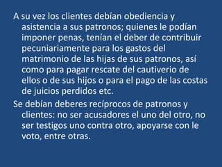 A su vez los clientes debían obediencia y
  asistencia a sus patronos; quienes le podían
  imponer penas, tenían el deber de contribuir
  pecuniariamente para los gastos del
  matrimonio de las hijas de sus patronos, así
  como para pagar rescate del cautiverio de
  ellos o de sus hijos o para el pago de las costas
  de juicios perdidos etc.
Se debían deberes recíprocos de patronos y
  clientes: no ser acusadores el uno del otro, no
  ser testigos uno contra otro, apoyarse con le
  voto, entre otras.
 