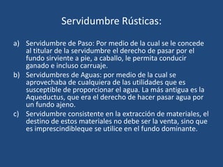 Servidumbre Rústicas:
a) Servidumbre de Paso: Por medio de la cual se le concede
   al titular de la servidumbre el derecho de pasar por el
   fundo sirviente a pie, a caballo, le permita conducir
   ganado e incluso carruaje.
b) Servidumbres de Aguas: por medio de la cual se
   aprovechaba de cualquiera de las utilidades que es
   susceptible de proporcionar el agua. La más antigua es la
   Aqueductus, que era el derecho de hacer pasar agua por
   un fundo ajeno.
c) Servidumbre consistente en la extracción de materiales, el
   destino de estos materiales no debe ser la venta, sino que
   es imprescindibleque se utilice en el fundo dominante.
 
