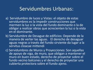 Servidumbres Urbanas:
a) Servidumbre de luces y Vistas: el objeto de estas
   servidumbres es la impedir construcciones que
   mermen la luz o la vista del fundo dominante o la de
   obligar a realizar obras que acrecienten la luz o la vista
   en el dominante.
b) Servidumbre de Desague de edificios: Depende de la
   manera de verter las aguas. El derecho de desaguar
   aguas negras a través del fundo sirviente da lugar a la
   servitus cloacae mittendi
c) Servidumbres de Muros y Proyecciones: Son aquellas
   de apoyo de viga, de muro, que obligan a mantener el
   muro en buen estado, derecho de proyectar sobre el
   fundo vecino balcones y el derecho de proyectar una
   cubierta protectora sobre el fundo ajeno.
 