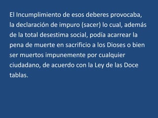 El Incumplimiento de esos deberes provocaba,
la declaración de impuro (sacer) lo cual, además
de la total desestima social, podía acarrear la
pena de muerte en sacrificio a los Dioses o bien
ser muertos impunemente por cualquier
ciudadano, de acuerdo con la Ley de las Doce
tablas.
 