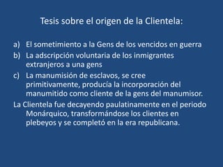 Tesis sobre el origen de la Clientela:

a) El sometimiento a la Gens de los vencidos en guerra
b) La adscripción voluntaria de los inmigrantes
    extranjeros a una gens
c) La manumisión de esclavos, se cree
    primitivamente, producía la incorporación del
    manumitido como cliente de la gens del manumisor.
La Clientela fue decayendo paulatinamente en el periodo
    Monárquico, transformándose los clientes en
    plebeyos y se completó en la era republicana.
 