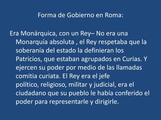 Forma de Gobierno en Roma:

Era Monárquica, con un Rey– No era una
  Monarquía absoluta , el Rey respetaba que la
  soberanía del estado la definieran los
  Patricios, que estaban agrupados en Curias. Y
  ejercen su poder por medio de las llamadas
  comitia curiata. El Rey era el jefe
  político, religioso, militar y judicial, era el
  ciudadano que su pueblo le había conferido el
  poder para representarle y dirigirle.
 