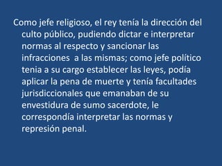 Como jefe religioso, el rey tenía la dirección del
  culto público, pudiendo dictar e interpretar
  normas al respecto y sancionar las
  infracciones a las mismas; como jefe político
  tenia a su cargo establecer las leyes, podía
  aplicar la pena de muerte y tenía facultades
  jurisdiccionales que emanaban de su
  envestidura de sumo sacerdote, le
  correspondía interpretar las normas y
  represión penal.
 