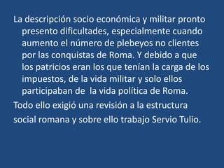 La descripción socio económica y militar pronto
  presento dificultades, especialmente cuando
  aumento el número de plebeyos no clientes
  por las conquistas de Roma. Y debido a que
  los patricios eran los que tenían la carga de los
  impuestos, de la vida militar y solo ellos
  participaban de la vida política de Roma.
Todo ello exigió una revisión a la estructura
social romana y sobre ello trabajo Servio Tulio.
 