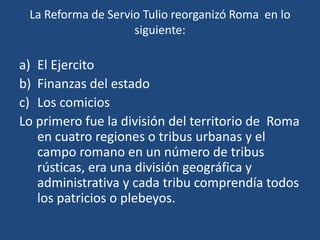 La Reforma de Servio Tulio reorganizó Roma en lo
                    siguiente:

a) El Ejercito
b) Finanzas del estado
c) Los comicios
Lo primero fue la división del territorio de Roma
   en cuatro regiones o tribus urbanas y el
   campo romano en un número de tribus
   rústicas, era una división geográfica y
   administrativa y cada tribu comprendía todos
   los patricios o plebeyos.
 