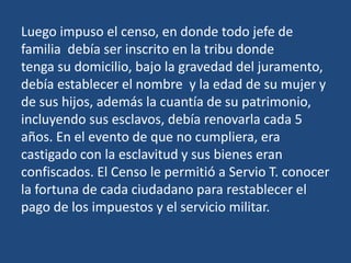 Luego impuso el censo, en donde todo jefe de
familia debía ser inscrito en la tribu donde
tenga su domicilio, bajo la gravedad del juramento,
debía establecer el nombre y la edad de su mujer y
de sus hijos, además la cuantía de su patrimonio,
incluyendo sus esclavos, debía renovarla cada 5
años. En el evento de que no cumpliera, era
castigado con la esclavitud y sus bienes eran
confiscados. El Censo le permitió a Servio T. conocer
la fortuna de cada ciudadano para restablecer el
pago de los impuestos y el servicio militar.
 