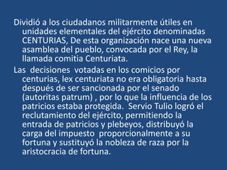 Dividió a los ciudadanos militarmente útiles en
  unidades elementales del ejército denominadas
  CENTURIAS, De esta organización nace una nueva
  asamblea del pueblo, convocada por el Rey, la
  llamada comitia Centuriata.
Las decisiones votadas en los comicios por
  centurias, lex centuriata no era obligatoria hasta
  después de ser sancionada por el senado
  (autoritas patrum) , por lo que la influencia de los
  patricios estaba protegida. Servio Tulio logró el
  reclutamiento del ejército, permitiendo la
  entrada de patricios y plebeyos, distribuyó la
  carga del impuesto proporcionalmente a su
  fortuna y sustituyó la nobleza de raza por la
  aristocracia de fortuna.
 