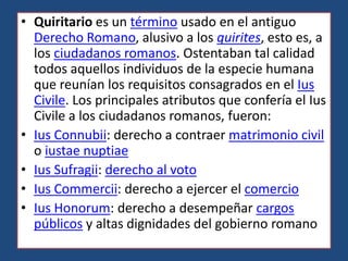 • Quiritario es un término usado en el antiguo
  Derecho Romano, alusivo a los quirites, esto es, a
  los ciudadanos romanos. Ostentaban tal calidad
  todos aquellos individuos de la especie humana
  que reunían los requisitos consagrados en el Ius
  Civile. Los principales atributos que confería el Ius
  Civile a los ciudadanos romanos, fueron:
• Ius Connubii: derecho a contraer matrimonio civil
  o iustae nuptiae
• Ius Sufragii: derecho al voto
• Ius Commercii: derecho a ejercer el comercio
• Ius Honorum: derecho a desempeñar cargos
  públicos y altas dignidades del gobierno romano
 