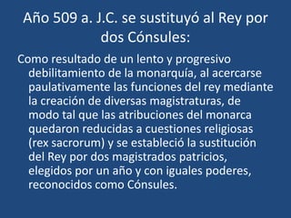 Año 509 a. J.C. se sustituyó al Rey por
             dos Cónsules:
Como resultado de un lento y progresivo
  debilitamiento de la monarquía, al acercarse
  paulativamente las funciones del rey mediante
  la creación de diversas magistraturas, de
  modo tal que las atribuciones del monarca
  quedaron reducidas a cuestiones religiosas
  (rex sacrorum) y se estableció la sustitución
  del Rey por dos magistrados patricios,
  elegidos por un año y con iguales poderes,
  reconocidos como Cónsules.
 