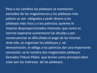 Pese a los cambios los plebeyos se mantienen
excluidos de las magistraturas y los plebeyos más
pobres se ven obligados a pedir dinero a los
plebeyos más ricos y a los patricios; quienes le
impone desproporcionados intereses, que como es
normal esperarse aumentaron las deudas y por
consecuencias se dificultaba el pago de las mismas.
Ante ello, se organizan los plebeyos y tal
demostración, le obliga a los patricios dar una importante
concesión: se le nombra dos magistrados plebeyos
llamados Tribuni Plebis que tenían como principal labor
velar por los intereses de los plebeyos.
 