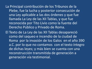 La Principal contribución de los Tribunos de la
   Plebe, fue la lucha y posterior consecución de
   una Ley aplicable a las dos órdenes y que fue
   llamada La Ley de las XII Tablas, y que fue
   reconocida por Tito Livio como la fuente del
   Derecho Público y Privado de Roma.
El Texto de La Ley de las XII Tablas desapareció
   como del saqueo e incendio de la ciudad de
   Roma por la invasión de los Galos en el año 390
   a.C. por lo que no contamos con el texto íntegro
   de dichas leyes; y más bien se cuenta con una
   reconstrucción transmitida de generación a
   generación vía testimonial.
 