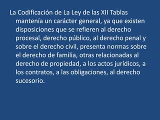 La Codificación de La Ley de las XII Tablas
  mantenía un carácter general, ya que existen
  disposiciones que se refieren al derecho
  procesal, derecho público, al derecho penal y
  sobre el derecho civil, presenta normas sobre
  el derecho de familia, otras relacionadas al
  derecho de propiedad, a los actos jurídicos, a
  los contratos, a las obligaciones, al derecho
  sucesorio.
 