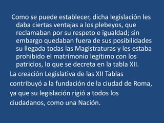 Como se puede establecer, dicha legislación les
  daba ciertas ventajas a los plebeyos, que
  reclamaban por su respeto e igualdad; sin
  embargo quedaban fuera de sus posibilidades
  su llegada todas las Magistraturas y les estaba
  prohibido el matrimonio legítimo con los
  patricios, lo que se decreta en la tabla XII.
La creación Legislativa de las XII Tablas
contribuyó a la fundación de la ciudad de Roma,
ya que su legislación rigió a todos los
ciudadanos, como una Nación.
 