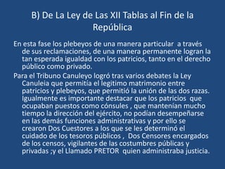 B) De La Ley de Las XII Tablas al Fin de la
                    República
En esta fase los plebeyos de una manera particular a través
  de sus reclamaciones, de una manera permanente logran la
  tan esperada igualdad con los patricios, tanto en el derecho
  público como privado.
Para el Tribuno Canuleyo logró tras varios debates la Ley
  Canuleia que permitía el legitimo matrimonio entre
  patricios y plebeyos, que permitió la unión de las dos razas.
  Igualmente es importante destacar que los patricios que
  ocupaban puestos como cónsules , que mantenían mucho
  tiempo la dirección del ejército, no podían desempeñarse
  en las demás funciones administrativas y por ello se
  crearon Dos Cuestores a los que se les determinó el
  cuidado de los tesoros públicos , Dos Censores encargados
  de los censos, vigilantes de las costumbres públicas y
  privadas ;y el Llamado PRETOR quien administraba justicia.
 