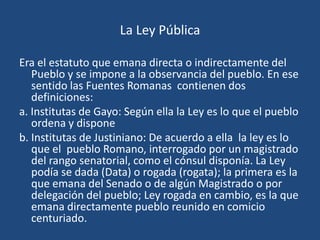 La Ley Pública

Era el estatuto que emana directa o indirectamente del
   Pueblo y se impone a la observancia del pueblo. En ese
   sentido las Fuentes Romanas contienen dos
   definiciones:
a. Institutas de Gayo: Según ella la Ley es lo que el pueblo
   ordena y dispone
b. Institutas de Justiniano: De acuerdo a ella la ley es lo
   que el pueblo Romano, interrogado por un magistrado
   del rango senatorial, como el cónsul disponía. La Ley
   podía se dada (Data) o rogada (rogata); la primera es la
   que emana del Senado o de algún Magistrado o por
   delegación del pueblo; Ley rogada en cambio, es la que
   emana directamente pueblo reunido en comicio
   centuriado.
 