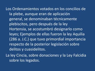 Los Ordenamientos votados en los concilios de
  la plebe, aunque eran de aplicación
  general, se denominaban técnicamente
  plebiscitos, pero después de la ley
  Hortensia, se acostumbró designarlo como
  leyes; Ejemplos de ellas fueron la ley Aquilia
  (286 a. J.C.) que tuvo primordial importancia
  respecto de la posterior legislación sobre
  delitos y cuasidelitos.
La ley Cincia, sobre donaciones y la Ley Falcidia
  sobre los legados.
 