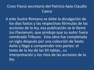 Cneo Flavio secretario del Patricio Apio Claudio
                    Caeco
A este ilustre Romano se debe la divulgación de
  los días fastos y las respectivas fórmulas de las
  acciones de la ley, esa publicación se le llamó
  Jus Flavianum, que produjo que su autor fuera
  nombrado Tribuno. Esta obra fue completada
  un siglo después por una colección de Sexto
  Aelio y llegó a comprender tres partes: el
  texto de la ley de las XII tablas , su
  interpretación y los ritos de las acciones de la
  ley.
 