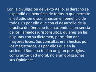 Con la divulgación de Sexto Aelio, el derecho se
 expandió en beneficio de todos lo que permite
 el estudio sin discriminación en beneficio de
 todos. Es por ello que con el desarrollo de la
 practica del Derecho fue naciendo la presencia
 de los llamados jurisconsultos, quienes en las
 disputas con su dictamen, permitían dar
 mayores luces. Sus consultas eran hechas por
 los magistrados, es por ellos que en la
 sociedad Romana tenían un gran prestigios,
 como autoridad moral, no eran obligatorias
 sus Opiniones.
 