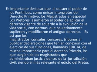 Es importante destacar que al decaer el poder de
  los Pontifices, como únicos interpretes del
  Derecho Primitivo, los Magistrados en especial
  Los Pretores, asumieron el poder de aplicar el
  derecho vigente de acuerdo a la evolución de la
  vida social, con normas que paulatinamente
  suplieron y modificaron el antiguo derecho. Es
  así que los
  magistrados, cónsules, censores, tribunos al
  publicar declaraciones que tenían conexión con el
  ejercicio de sus funciones, llamadas EDICTA, de
  mucha importancia para el derecho Privado, los
  que surgían de los magistrados que
  administraban justicia dentro de la jurisdicción
  civil; siendo el más relevante el edicto del Pretor.
 