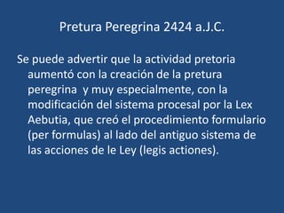 Pretura Peregrina 2424 a.J.C.

Se puede advertir que la actividad pretoria
  aumentó con la creación de la pretura
  peregrina y muy especialmente, con la
  modificación del sistema procesal por la Lex
  Aebutia, que creó el procedimiento formulario
  (per formulas) al lado del antiguo sistema de
  las acciones de le Ley (legis actiones).
 