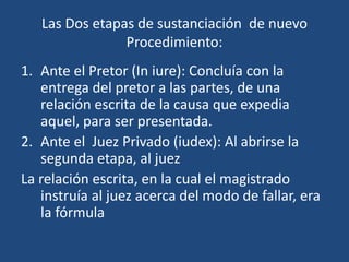 Las Dos etapas de sustanciación de nuevo
                Procedimiento:
1. Ante el Pretor (In iure): Concluía con la
   entrega del pretor a las partes, de una
   relación escrita de la causa que expedia
   aquel, para ser presentada.
2. Ante el Juez Privado (iudex): Al abrirse la
   segunda etapa, al juez
La relación escrita, en la cual el magistrado
   instruía al juez acerca del modo de fallar, era
   la fórmula
 