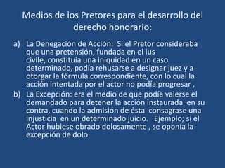 Medios de los Pretores para el desarrollo del
              derecho honorario:
a) La Denegación de Acción: Si el Pretor consideraba
   que una pretensión, fundada en el ius
   civile, constituía una iniquidad en un caso
   determinado, podía rehusarse a designar juez y a
   otorgar la fórmula correspondiente, con lo cual la
   acción intentada por el actor no podía progresar ,
b) La Excepción: era el medio de que podía valerse el
   demandado para detener la acción instaurada en su
   contra, cuando la admisión de ésta consagrase una
   injusticia en un determinado juicio. Ejemplo; si el
   Actor hubiese obrado dolosamente , se oponía la
   excepción de dolo
 