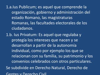 1.a.Ius Publicum; es aquel que comprende la
   organización, gobierno y administración del
   estado Romano, las magistraturas
   Romanas, las facultades electorales de los
   ciudadanos.
1.b. Ius Privatum: Es aquel que regulaba y
   protegía los intereses que nacen y se
   desarrollan a partir de la autonomía
   individual, como por ejemplo los que se
   relacionan con su familia, su patrimonio y los
   convenios celebrados con otros particulares.
Se subdivide en Derecho Natural, Derecho de
 