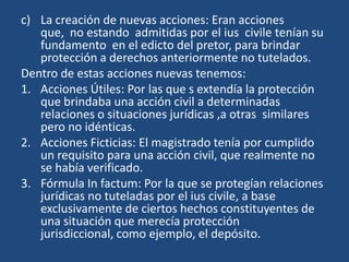 c) La creación de nuevas acciones: Eran acciones
   que, no estando admitidas por el ius civile tenían su
   fundamento en el edicto del pretor, para brindar
   protección a derechos anteriormente no tutelados.
Dentro de estas acciones nuevas tenemos:
1. Acciones Útiles: Por las que s extendía la protección
   que brindaba una acción civil a determinadas
   relaciones o situaciones jurídicas ,a otras similares
   pero no idénticas.
2. Acciones Ficticias: El magistrado tenía por cumplido
   un requisito para una acción civil, que realmente no
   se había verificado.
3. Fórmula In factum: Por la que se protegían relaciones
   jurídicas no tuteladas por el ius civile, a base
   exclusivamente de ciertos hechos constituyentes de
   una situación que merecía protección
   jurisdiccional, como ejemplo, el depósito.
 
