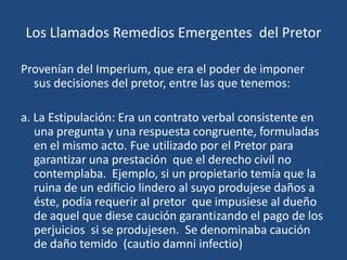 Los Llamados Remedios Emergentes del Pretor

Provenían del Imperium, que era el poder de imponer
  sus decisiones del pretor, entre las que tenemos:

a. La Estipulación: Era un contrato verbal consistente en
   una pregunta y una respuesta congruente, formuladas
   en el mismo acto. Fue utilizado por el Pretor para
   garantizar una prestación que el derecho civil no
   contemplaba. Ejemplo, si un propietario temía que la
   ruina de un edificio lindero al suyo produjese daños a
   éste, podía requerir al pretor que impusiese al dueño
   de aquel que diese caución garantizando el pago de los
   perjuicios si se produjesen. Se denominaba caución
   de daño temido (cautio damni infectio)
 